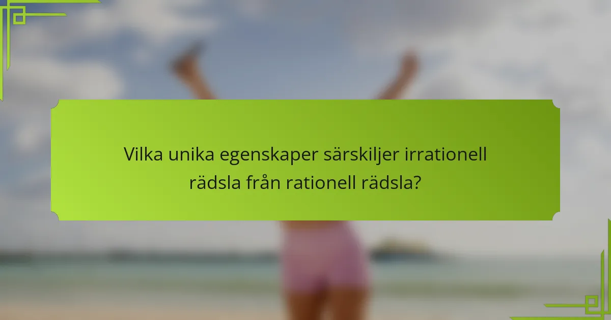 Vilka unika egenskaper särskiljer irrationell rädsla från rationell rädsla?